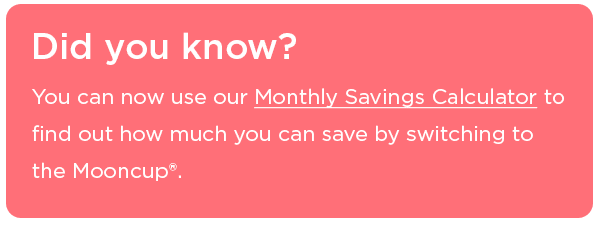 Our Monthly Savings Calculator will help you see how much you can save by switching to the Mooncup